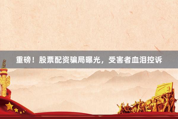 重磅！股票配资骗局曝光，受害者血泪控诉