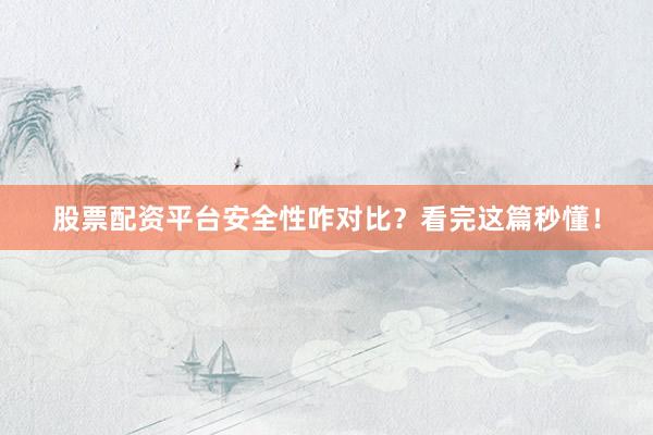 股票配资平台安全性咋对比？看完这篇秒懂！