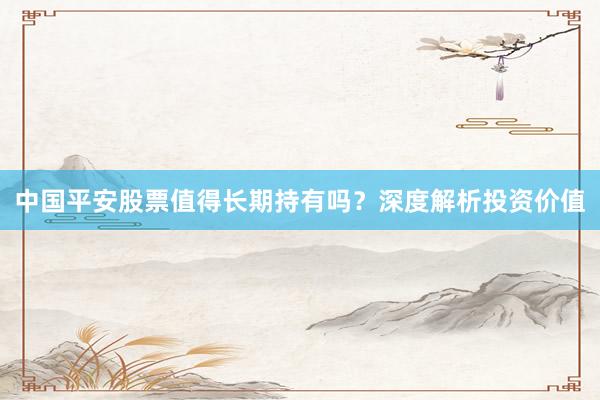 中国平安股票值得长期持有吗？深度解析投资价值
