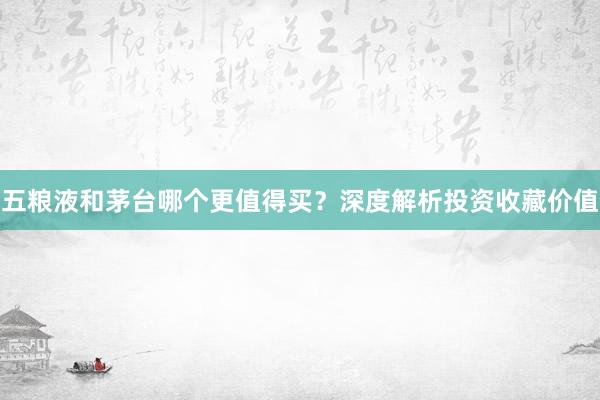 五粮液和茅台哪个更值得买？深度解析投资收藏价值