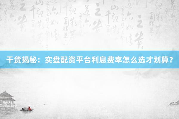 干货揭秘：实盘配资平台利息费率怎么选才划算？