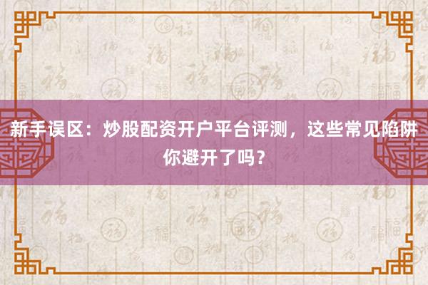 新手误区：炒股配资开户平台评测，这些常见陷阱你避开了吗？