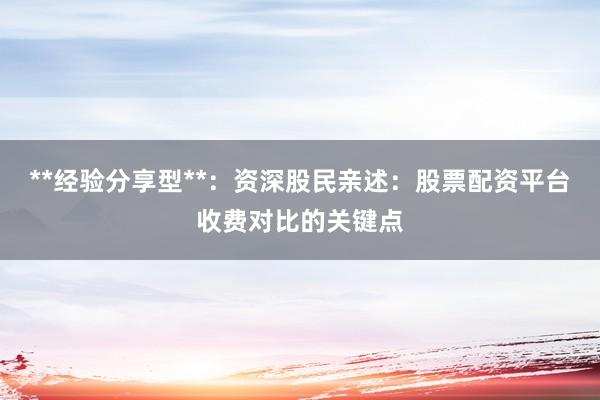 **经验分享型**：资深股民亲述：股票配资平台收费对比的关键点