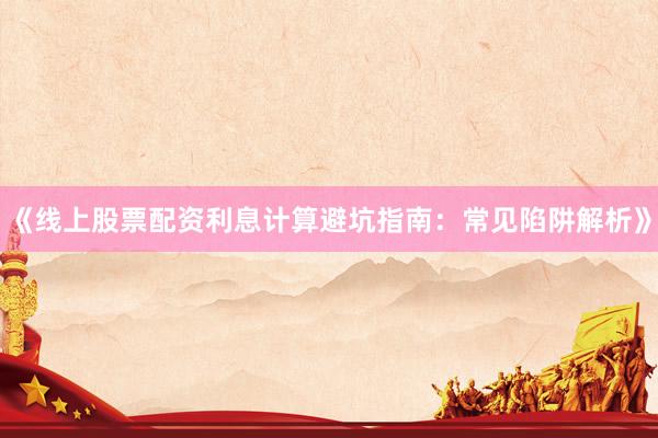 《线上股票配资利息计算避坑指南：常见陷阱解析》
