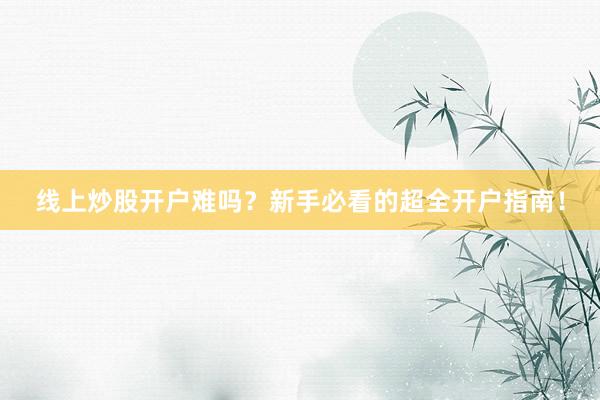 线上炒股开户难吗?新手必看的超全开户指南!