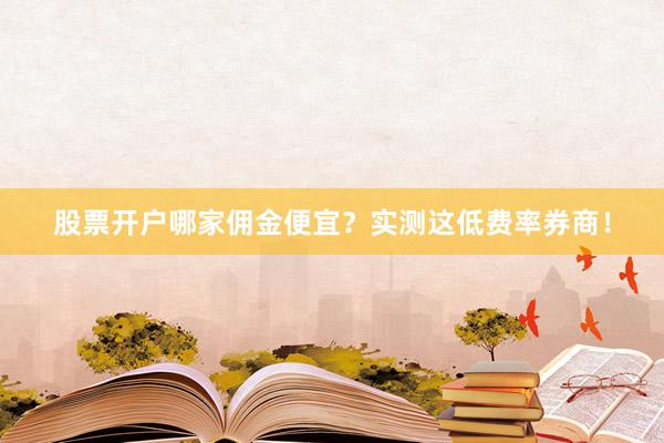 股票开户哪家佣金便宜？实测这低费率券商！