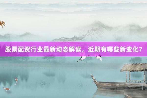 股票配资行业最新动态解读，近期有哪些新变化？