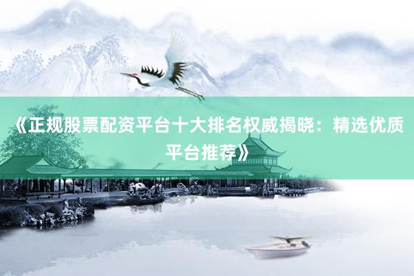 《正规股票配资平台十大排名权威揭晓：精选优质平台推荐》
