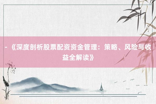 - 《深度剖析股票配资资金管理：策略、风险与收益全解读》