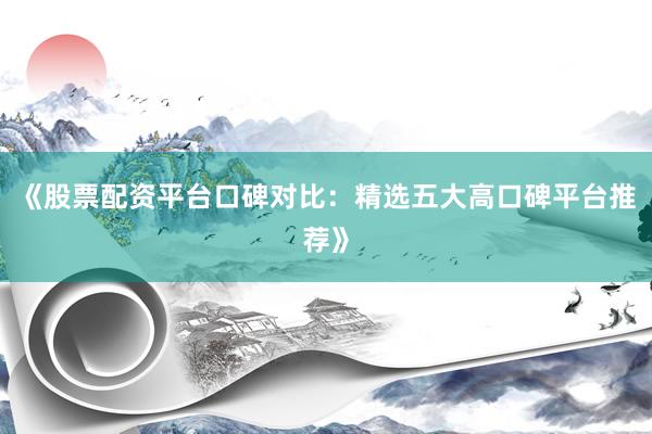 《股票配资平台口碑对比：精选五大高口碑平台推荐》