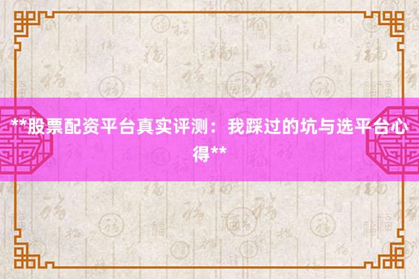 **股票配资平台真实评测：我踩过的坑与选平台心得**