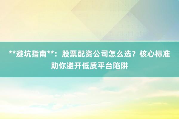 **避坑指南**：股票配资公司怎么选？核心标准助你避开低质平台陷阱