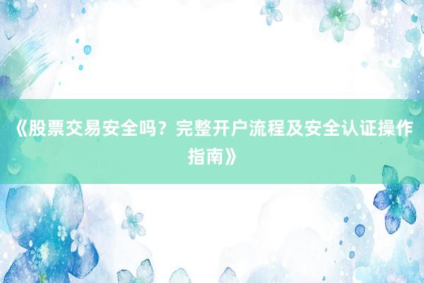 《股票交易安全吗？完整开户流程及安全认证操作指南》