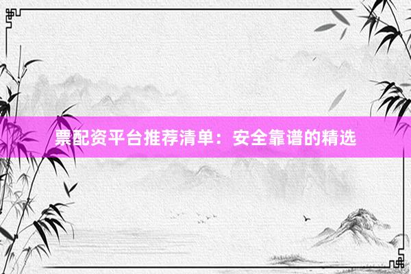 票配资平台推荐清单:安全靠谱的精选