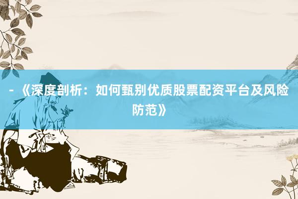 - 《深度剖析：如何甄别优质股票配资平台及风险防范》