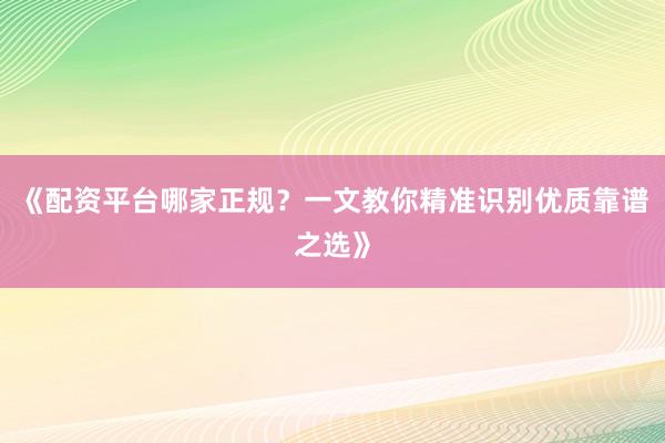 《配资平台哪家正规？一文教你精准识别优质靠谱之选》