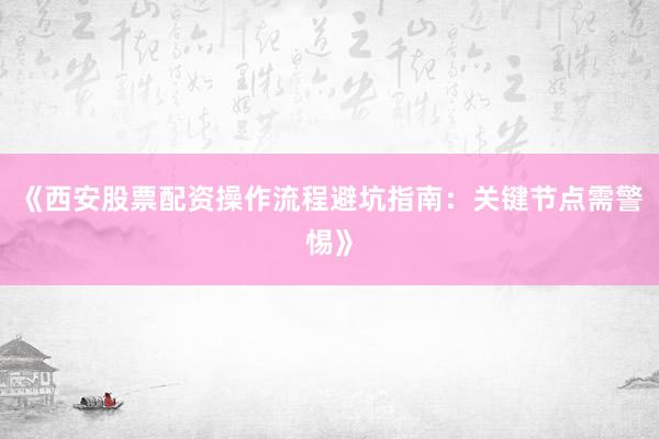 《西安股票配资操作流程避坑指南:关键节点需警惕》