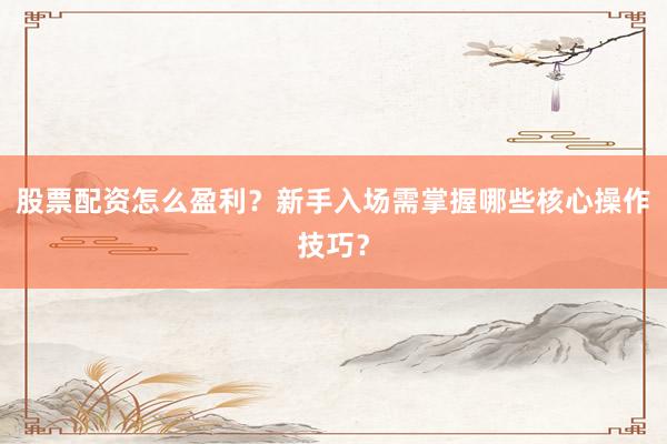 股票配资怎么盈利？新手入场需掌握哪些核心操作技巧？