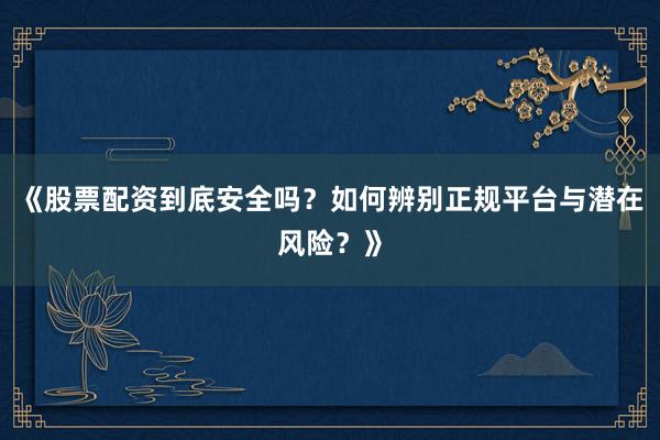 《股票配资到底安全吗？如何辨别正规平台与潜在风险？》