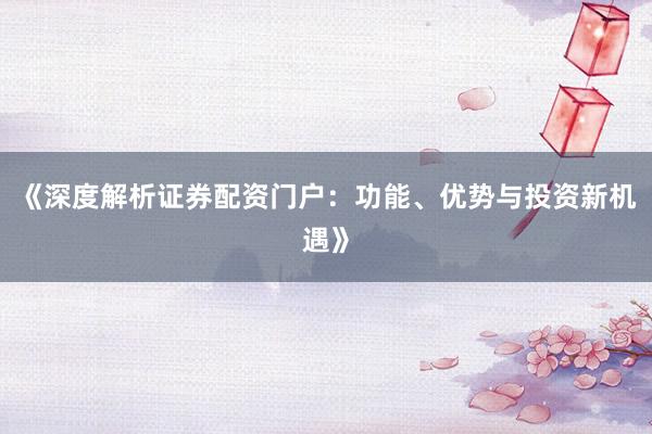 《深度解析证券配资门户：功能、优势与投资新机遇》