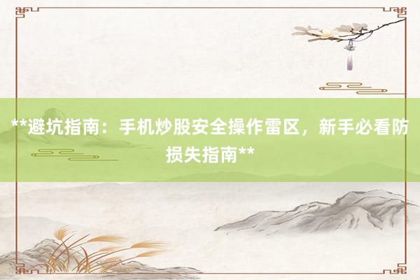 **避坑指南：手机炒股安全操作雷区，新手必看防损失指南**