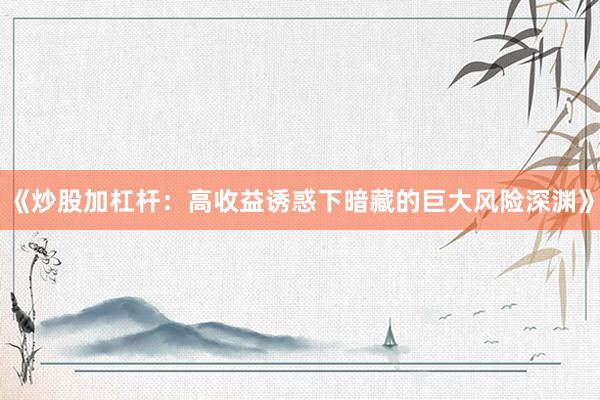 《炒股加杠杆：高收益诱惑下暗藏的巨大风险深渊》