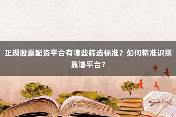 正规股票配资平台有哪些筛选标准?如何精准识别靠谱平台?