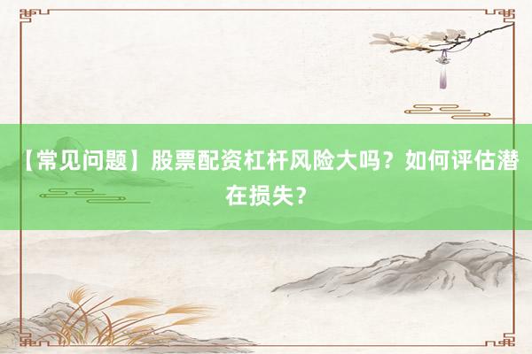 【常见问题】股票配资杠杆风险大吗？如何评估潜在损失？