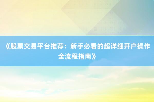 《股票交易平台推荐:新手必看的超详细开户操作全流程指南》