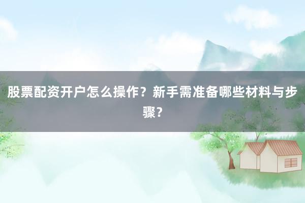 股票配资开户怎么操作？新手需准备哪些材料与步骤？
