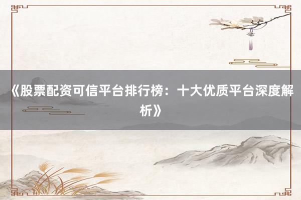 《股票配资可信平台排行榜：十大优质平台深度解析》