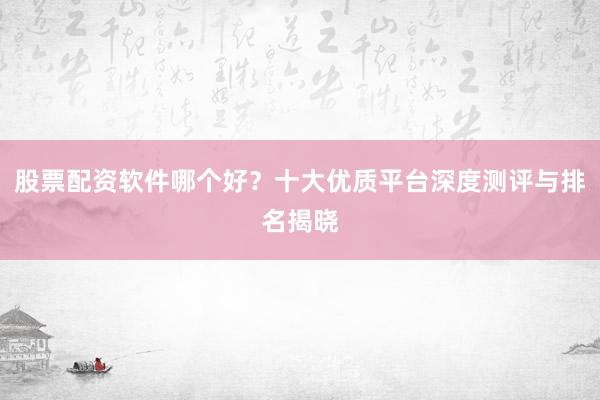 股票配资软件哪个好？十大优质平台深度测评与排名揭晓