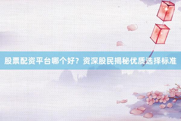 股票配资平台哪个好？资深股民揭秘优质选择标准