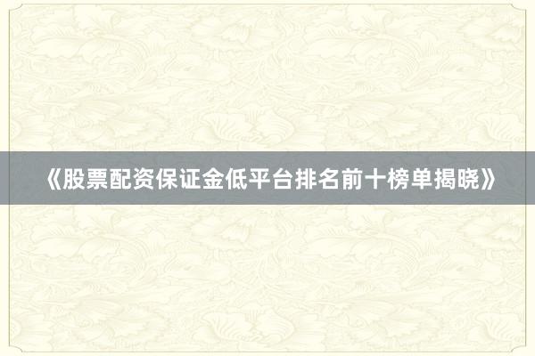《股票配资保证金低平台排名前十榜单揭晓》