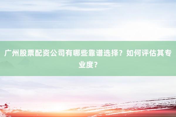广州股票配资公司有哪些靠谱选择？如何评估其专业度？