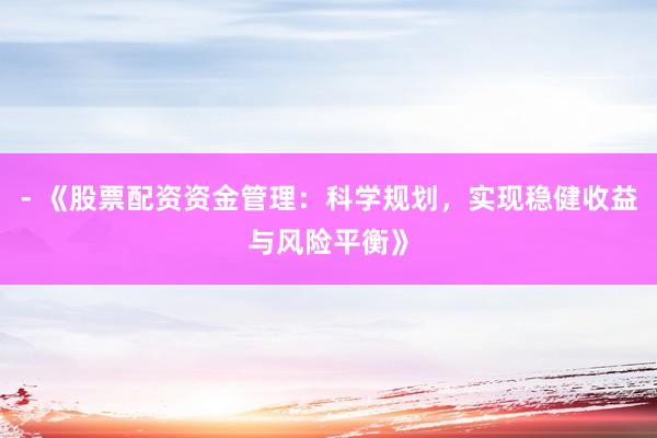 - 《股票配资资金管理：科学规划，实现稳健收益与风险平衡》