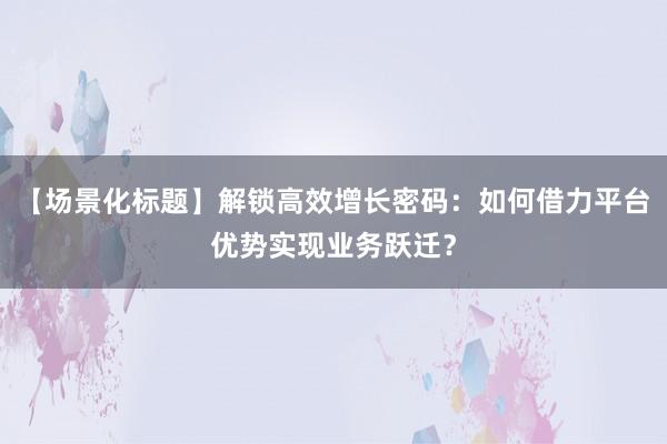【场景化标题】解锁高效增长密码：如何借力平台优势实现业务跃迁？