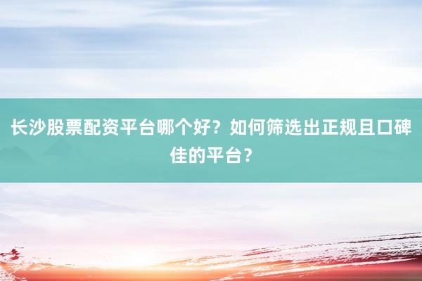 长沙股票配资平台哪个好？如何筛选出正规且口碑佳的平台？