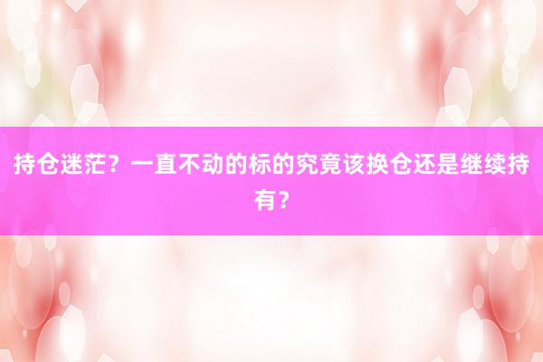 持仓迷茫？一直不动的标的究竟该换仓还是继续持有？