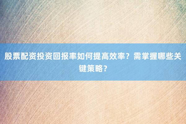 股票配资投资回报率如何提高效率？需掌握哪些关键策略？
