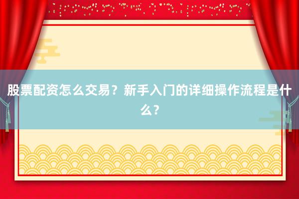 股票配资怎么交易？新手入门的详细操作流程是什么？