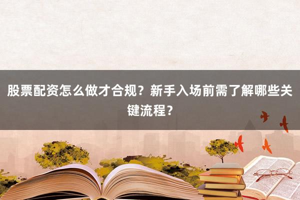 股票配资怎么做才合规？新手入场前需了解哪些关键流程？