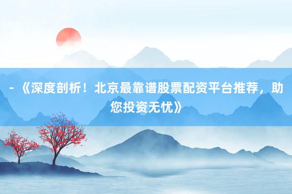 - 《深度剖析！北京最靠谱股票配资平台推荐，助您投资无忧》