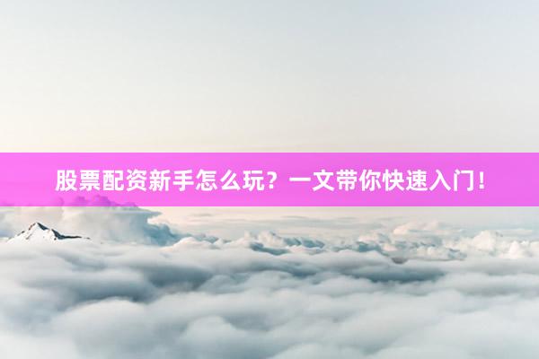 股票配资新手怎么玩？一文带你快速入门！
