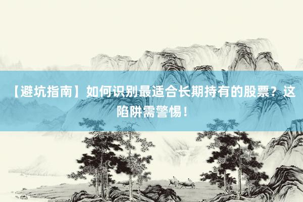 【避坑指南】如何识别最适合长期持有的股票？这陷阱需警惕！