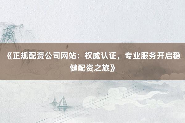 《正规配资公司网站：权威认证，专业服务开启稳健配资之旅》