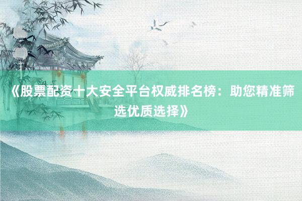 《股票配资十大安全平台权威排名榜：助您精准筛选优质选择》