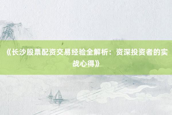 《长沙股票配资交易经验全解析：资深投资者的实战心得》