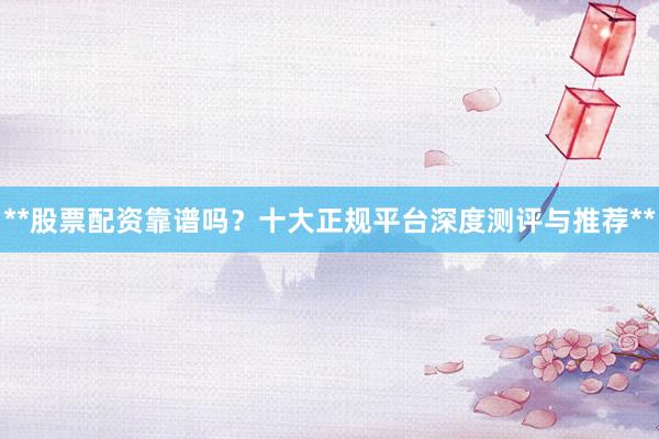 **股票配资靠谱吗？十大正规平台深度测评与推荐**